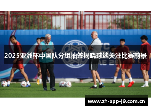 2025亚洲杯中国队分组抽签揭晓球迷关注比赛前景